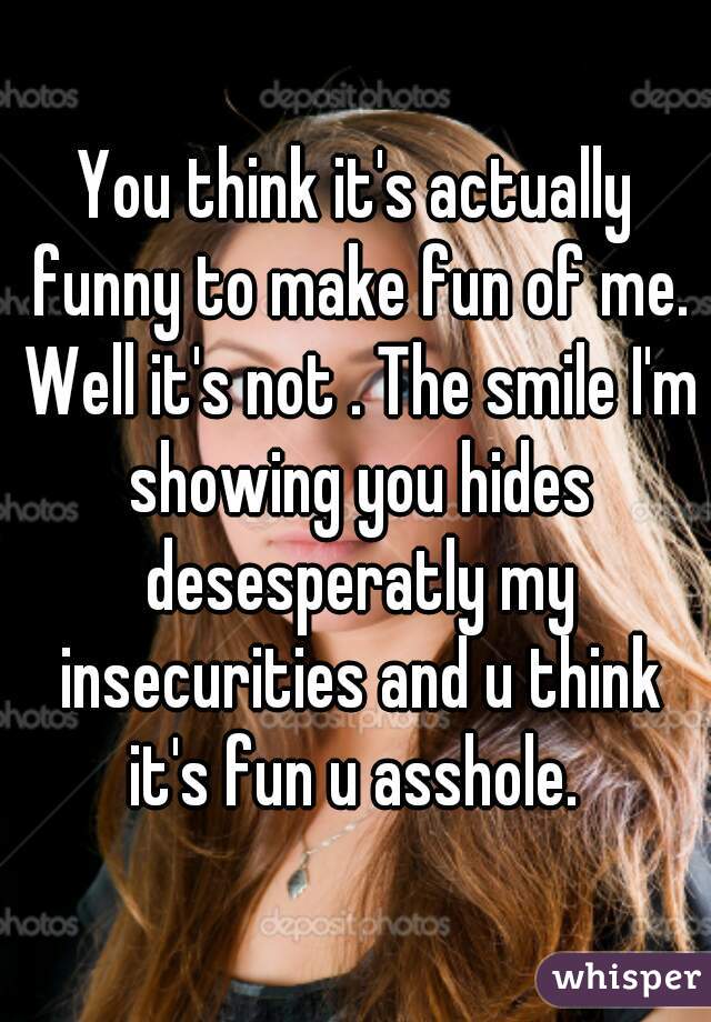 You think it's actually funny to make fun of me. Well it's not . The smile I'm showing you hides desesperatly my insecurities and u think it's fun u asshole. 
