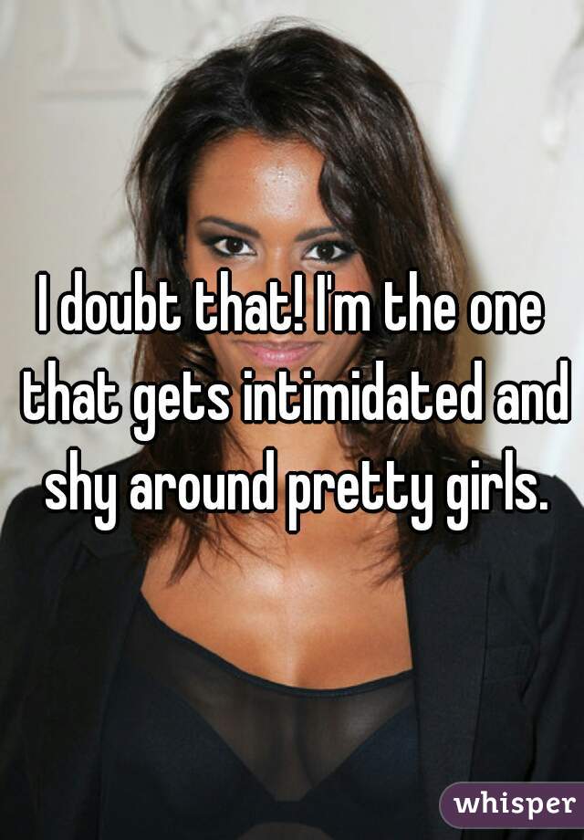 I doubt that! I'm the one that gets intimidated and shy around pretty girls.