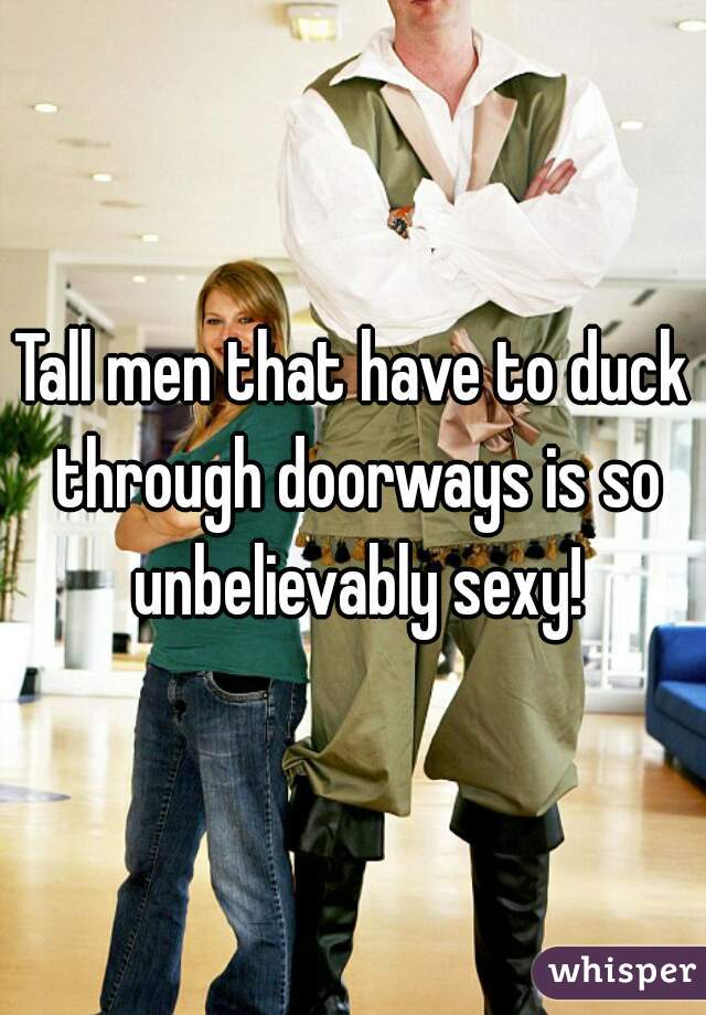 Tall men that have to duck through doorways is so unbelievably sexy!