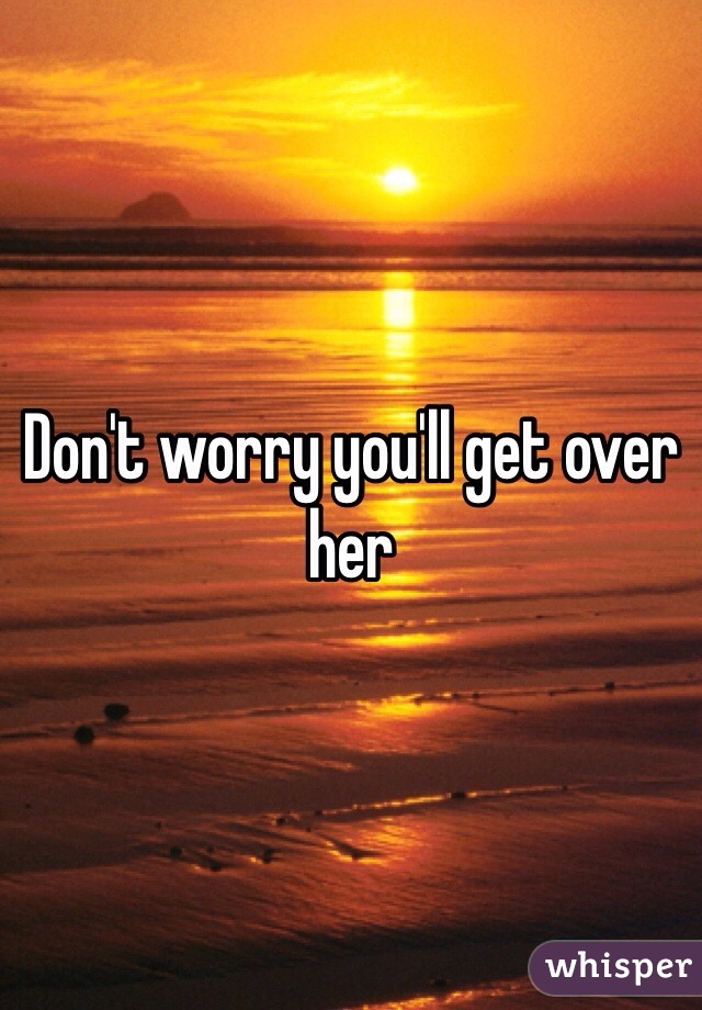 Don't worry you'll get over her