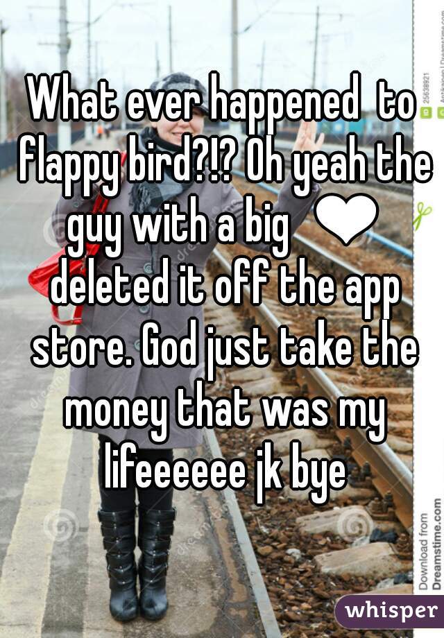 What ever happened  to flappy bird?!? Oh yeah the guy with a big  ❤ deleted it off the app store. God just take the money that was my lifeeeeee jk bye