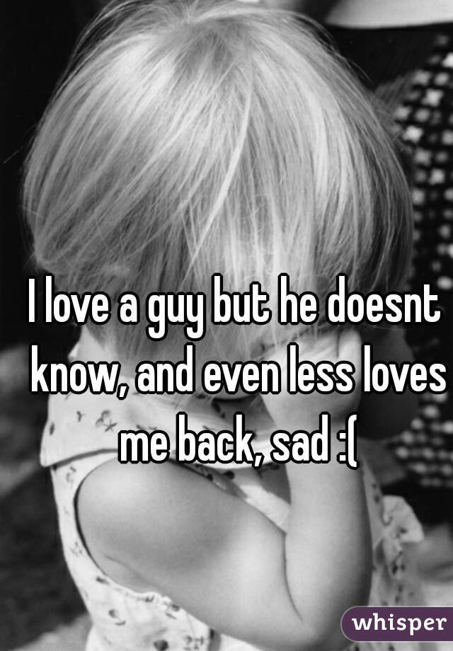 I love a guy but he doesnt know, and even less loves me back, sad :(