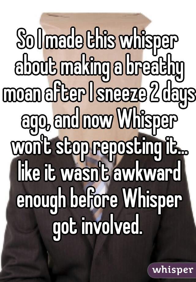 So I made this whisper about making a breathy moan after I sneeze 2 days ago, and now Whisper won't stop reposting it... like it wasn't awkward enough before Whisper got involved. 