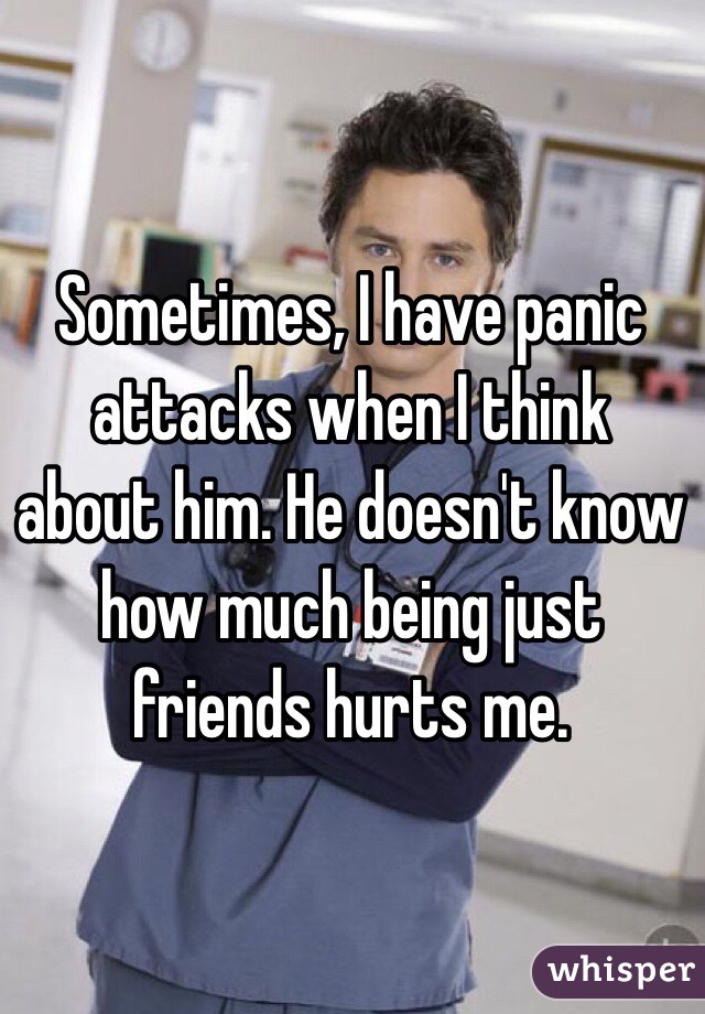 Sometimes, I have panic attacks when I think about him. He doesn't know how much being just friends hurts me.