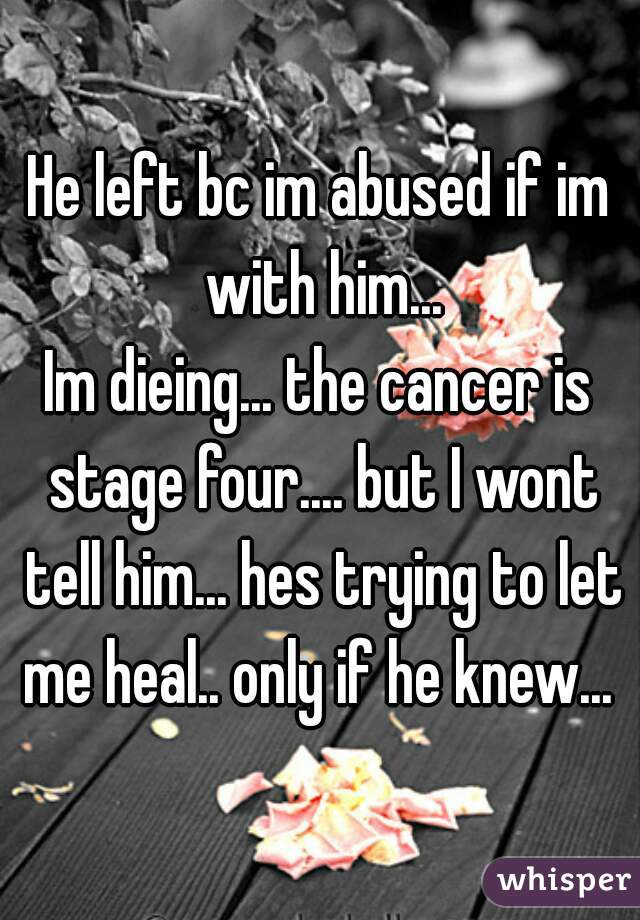 He left bc im abused if im with him...
Im dieing... the cancer is stage four.... but I wont tell him... hes trying to let me heal.. only if he knew... 