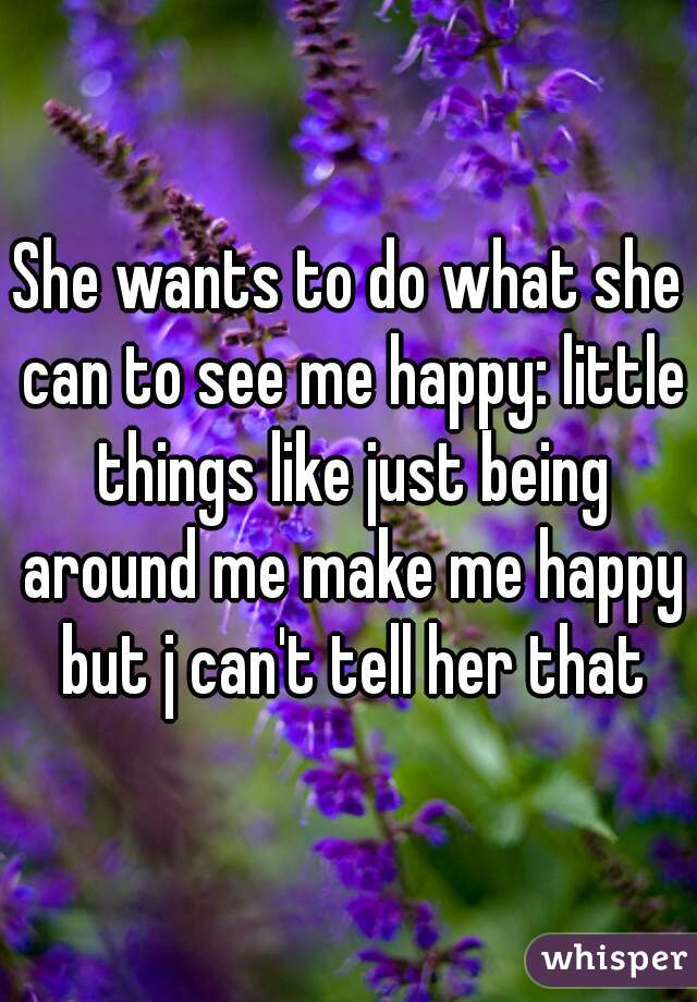 She wants to do what she can to see me happy: little things like just being around me make me happy but j can't tell her that