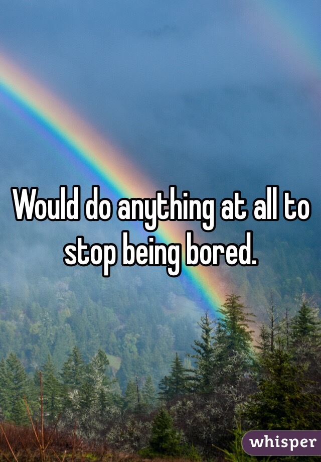Would do anything at all to stop being bored. 
