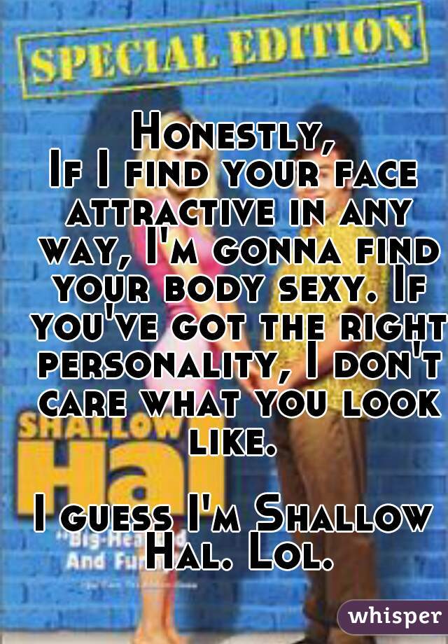 Honestly,
If I find your face attractive in any way, I'm gonna find your body sexy. If you've got the right personality, I don't care what you look like. 

I guess I'm Shallow Hal. Lol.