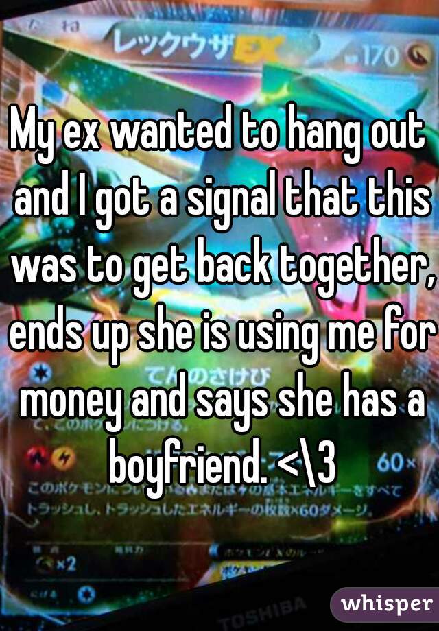 My ex wanted to hang out and I got a signal that this was to get back together, ends up she is using me for money and says she has a boyfriend. <\3