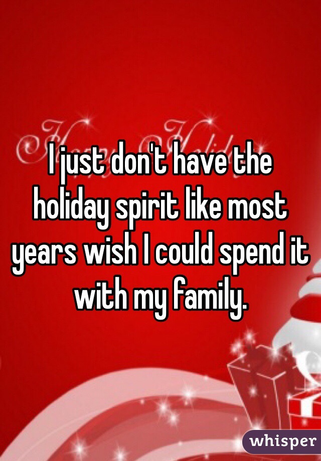 I just don't have the holiday spirit like most years wish I could spend it with my family.