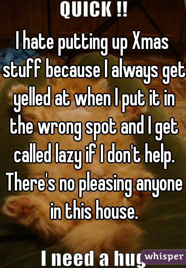 I hate putting up Xmas stuff because I always get yelled at when I put it in the wrong spot and I get called lazy if I don't help. There's no pleasing anyone in this house.