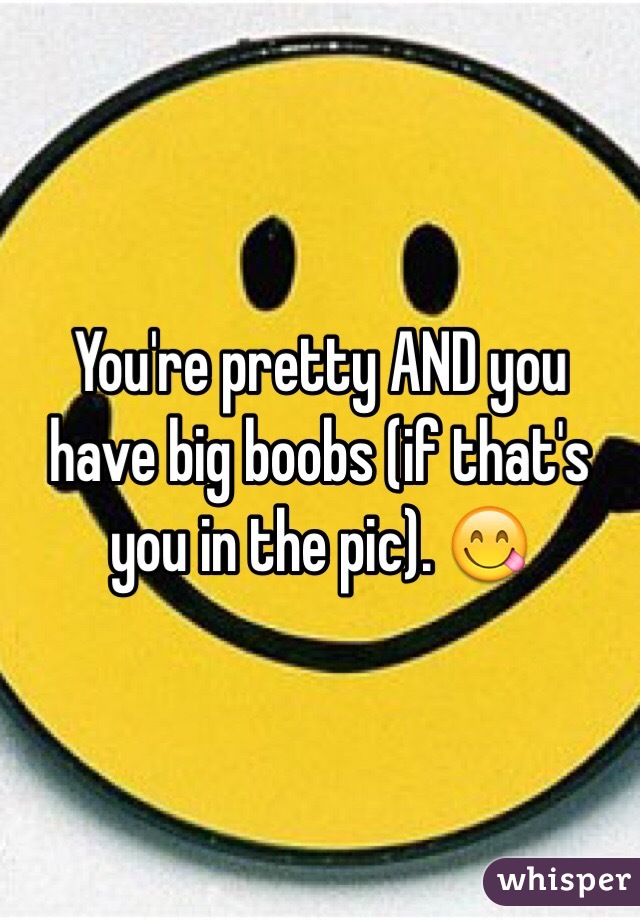You're pretty AND you have big boobs (if that's you in the pic). 😋