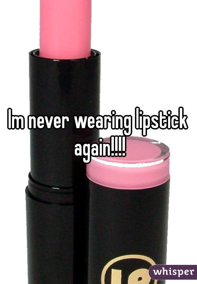 Im never wearing lipstick again!!!!