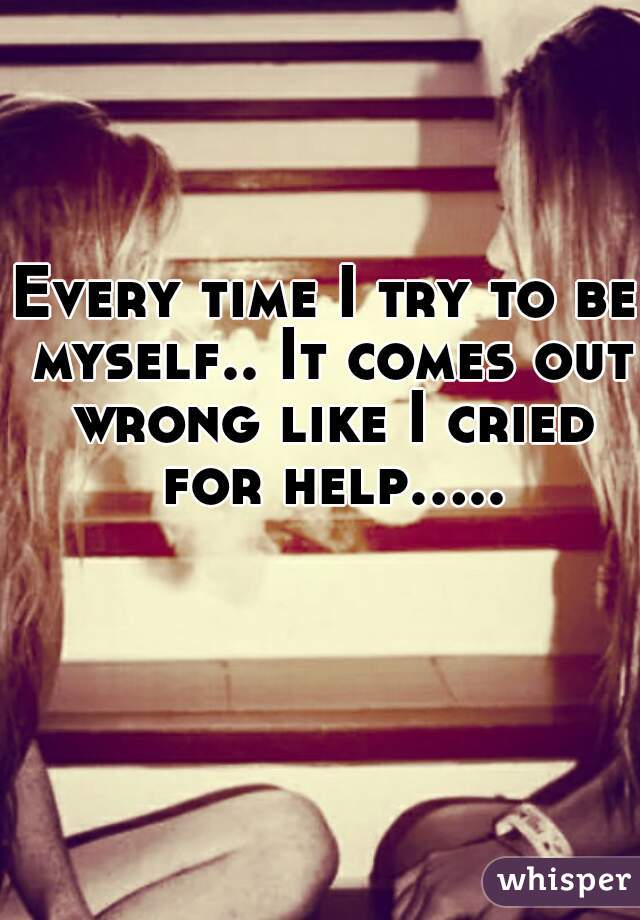 Every time I try to be myself.. It comes out wrong like I cried for help.....