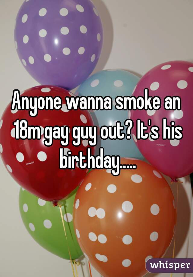Anyone wanna smoke an 18m gay guy out? It's his birthday.....