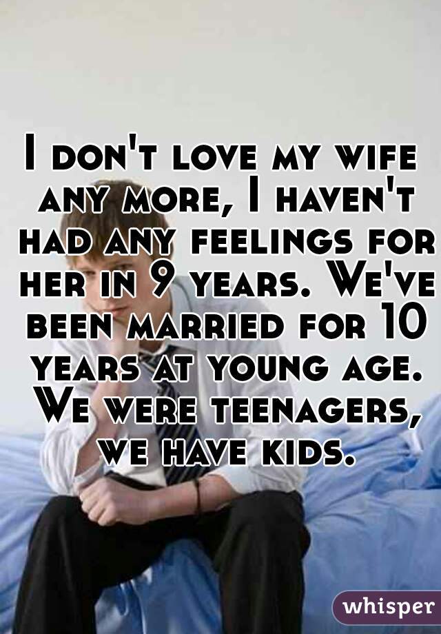 I don't love my wife any more, I haven't had any feelings for her in 9 years. We've been married for 10 years at young age. We were teenagers, we have kids.