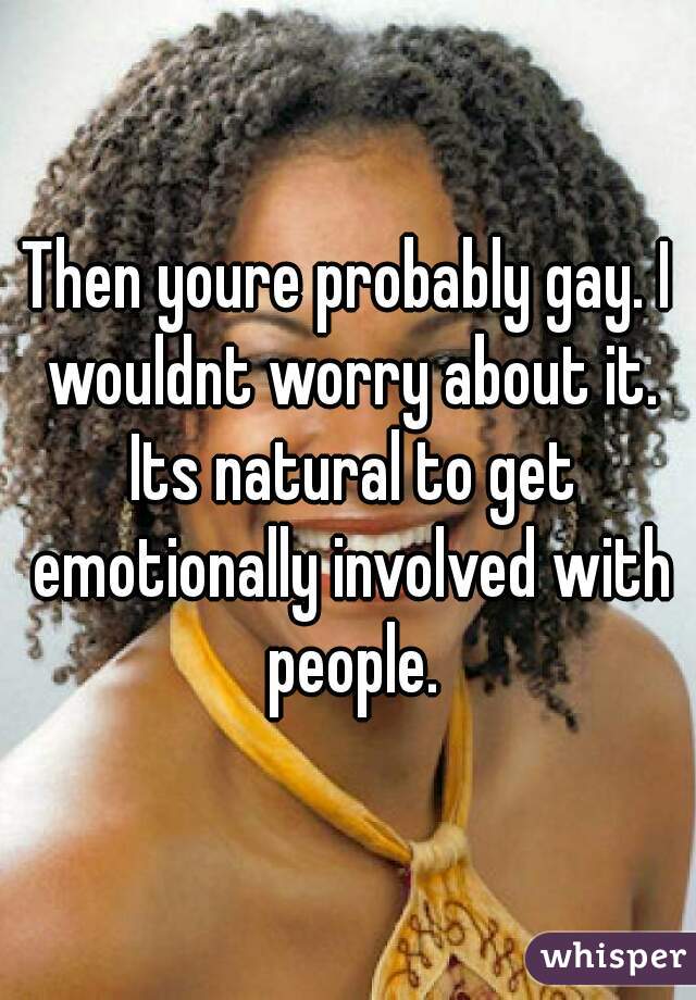 Then youre probably gay. I wouldnt worry about it. Its natural to get emotionally involved with people.