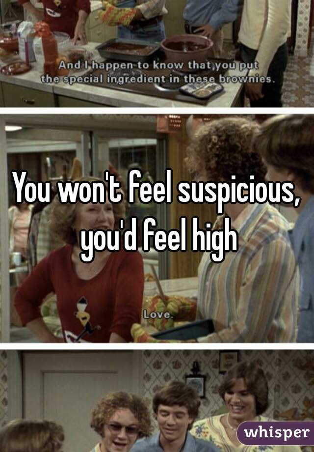You won't feel suspicious, you'd feel high