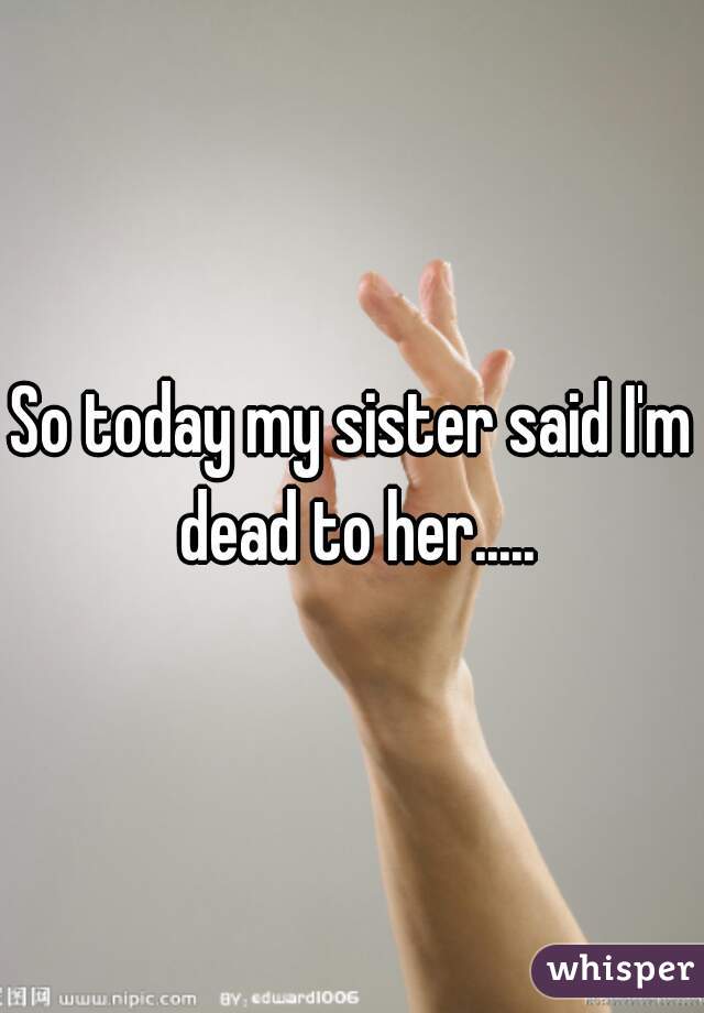 So today my sister said I'm dead to her.....