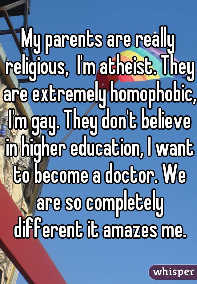 My parents are really religious,  I'm atheist. They are extremely homophobic, I'm gay. They don't believe in higher education, I want to become a doctor. We are so completely different it amazes me.