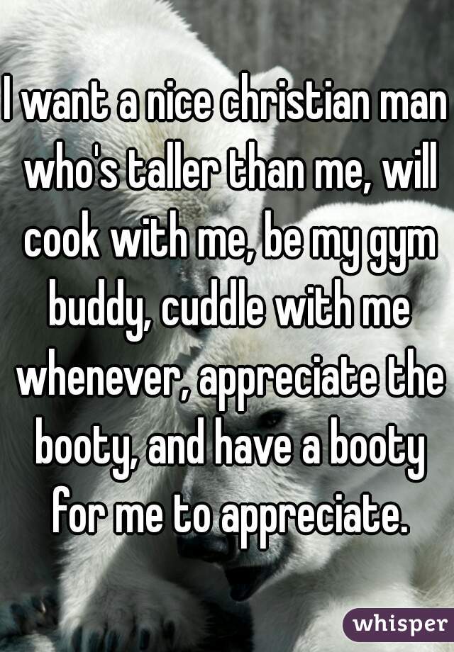 I want a nice christian man who's taller than me, will cook with me, be my gym buddy, cuddle with me whenever, appreciate the booty, and have a booty for me to appreciate.