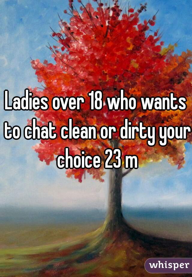 Ladies over 18 who wants to chat clean or dirty your choice 23 m