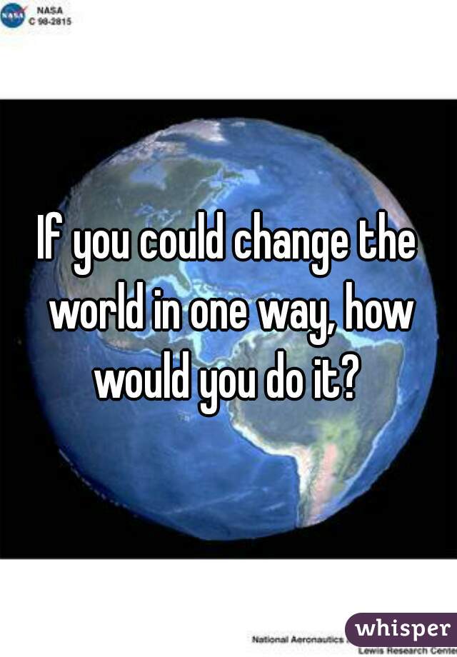 If you could change the world in one way, how would you do it? 