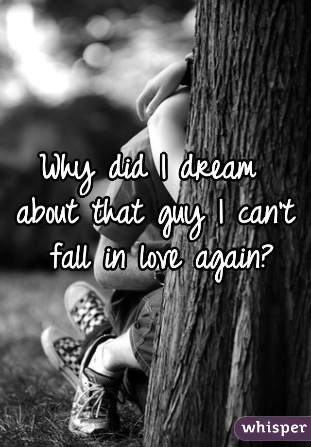 Why did I dream 
about that guy I can't
 fall in love again?