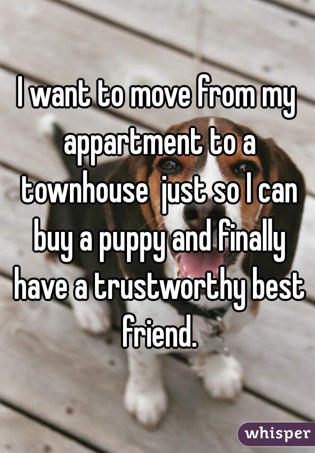 I want to move from my appartment to a townhouse  just so I can buy a puppy and finally have a trustworthy best friend.