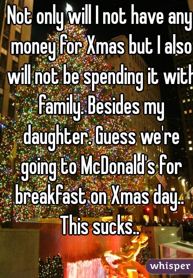 Not only will I not have any money for Xmas but I also will not be spending it with family. Besides my daughter. Guess we're going to McDonald's for breakfast on Xmas day.. 
This sucks..