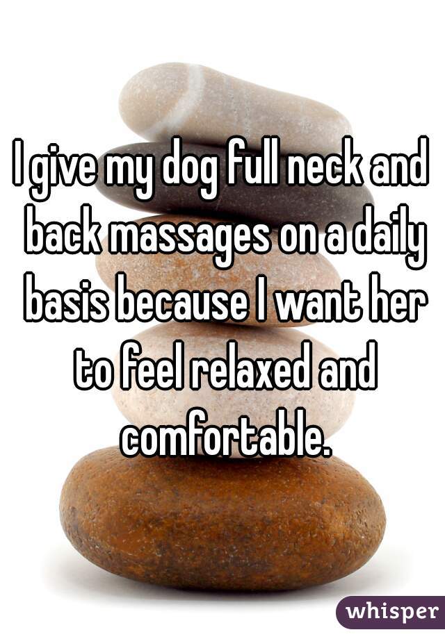 I give my dog full neck and back massages on a daily basis because I want her to feel relaxed and comfortable.
