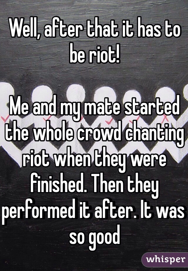 Well, after that it has to be riot! 

Me and my mate started the whole crowd chanting riot when they were finished. Then they performed it after. It was so good