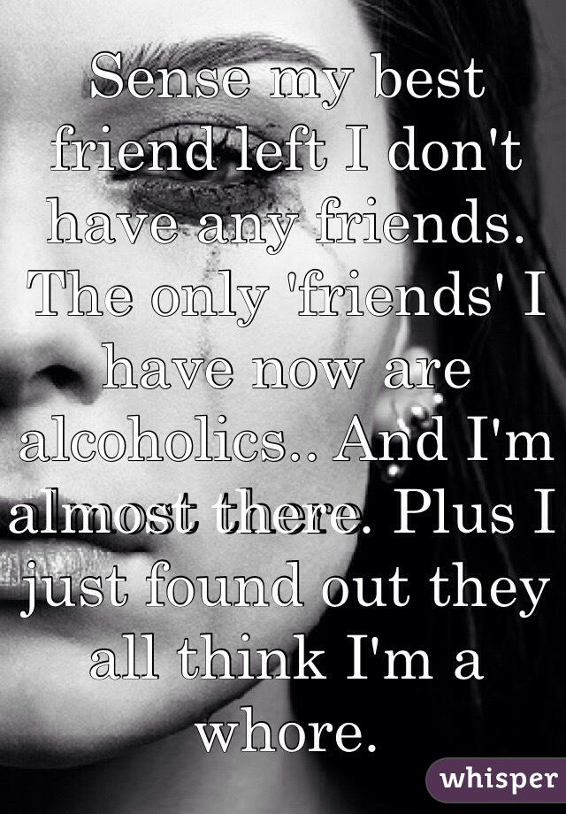 Sense my best friend left I don't have any friends. The only 'friends' I have now are alcoholics.. And I'm almost there. Plus I just found out they all think I'm a whore. 