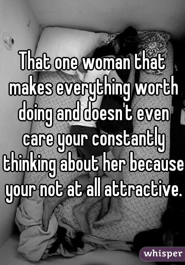 That one woman that makes everything worth doing and doesn't even care your constantly thinking about her because your not at all attractive.