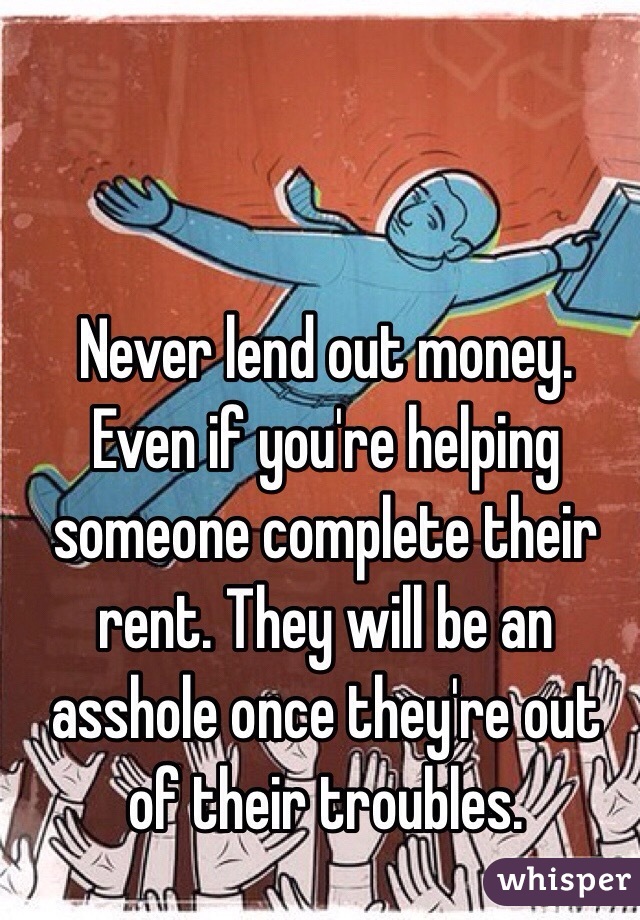 Never lend out money. Even if you're helping someone complete their rent. They will be an asshole once they're out of their troubles. 