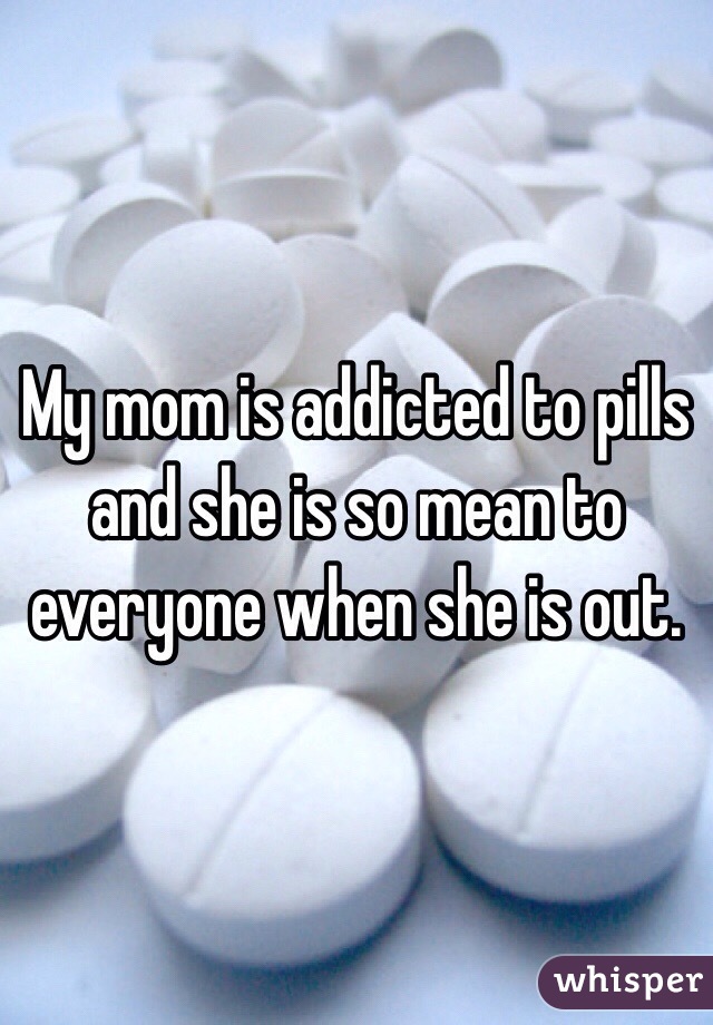 My mom is addicted to pills and she is so mean to everyone when she is out.