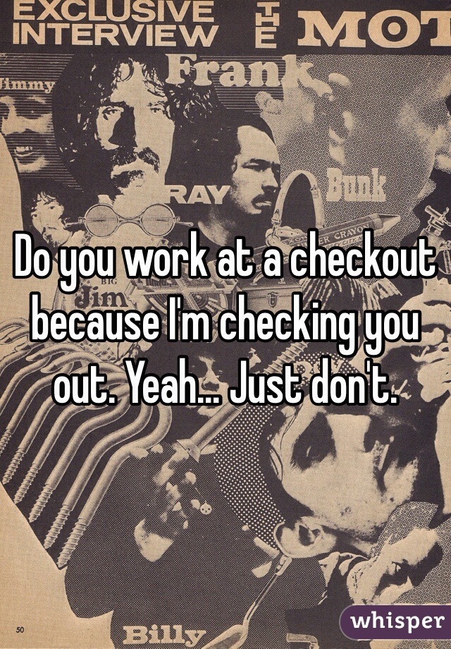 Do you work at a checkout because I'm checking you out. Yeah... Just don't. 