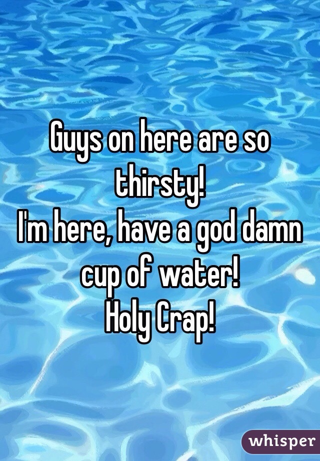 Guys on here are so thirsty!
I'm here, have a god damn cup of water!
Holy Crap!