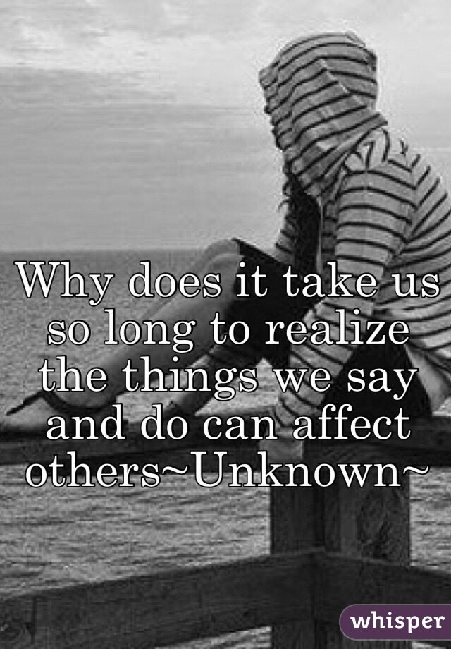 Why does it take us so long to realize the things we say and do can affect others~Unknown~