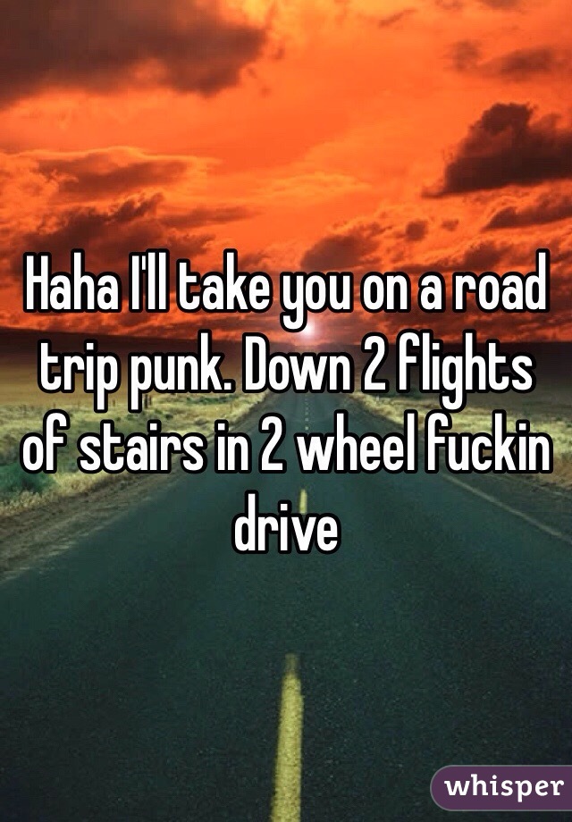 Haha I'll take you on a road trip punk. Down 2 flights of stairs in 2 wheel fuckin drive 
