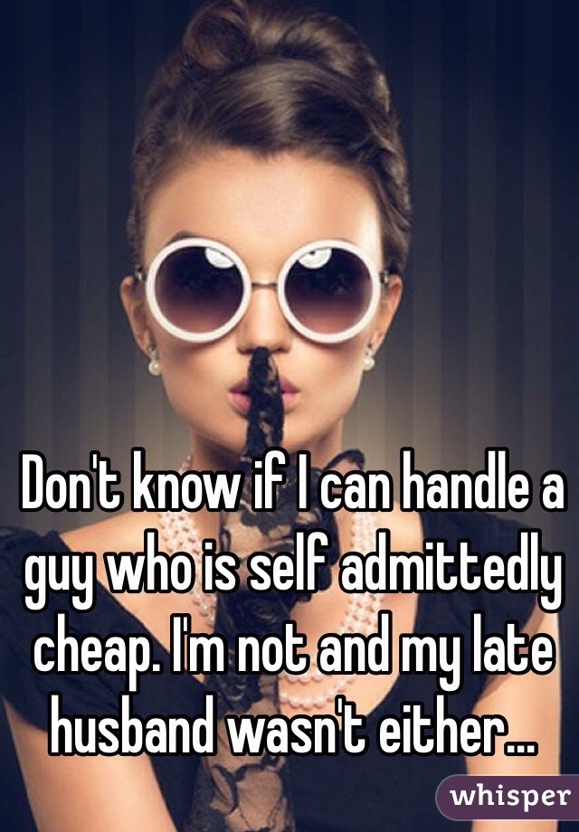 Don't know if I can handle a guy who is self admittedly cheap. I'm not and my late husband wasn't either...