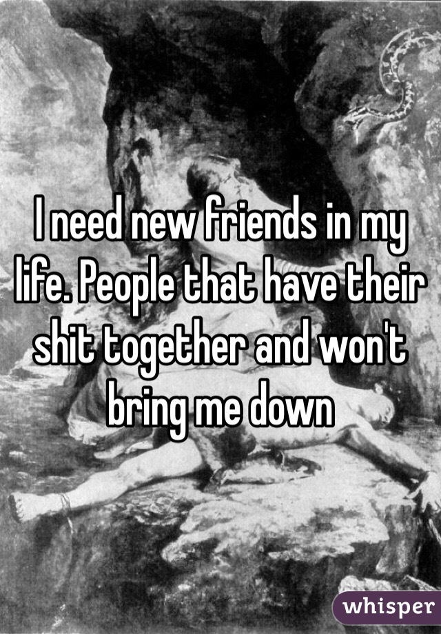 I need new friends in my life. People that have their shit together and won't bring me down 