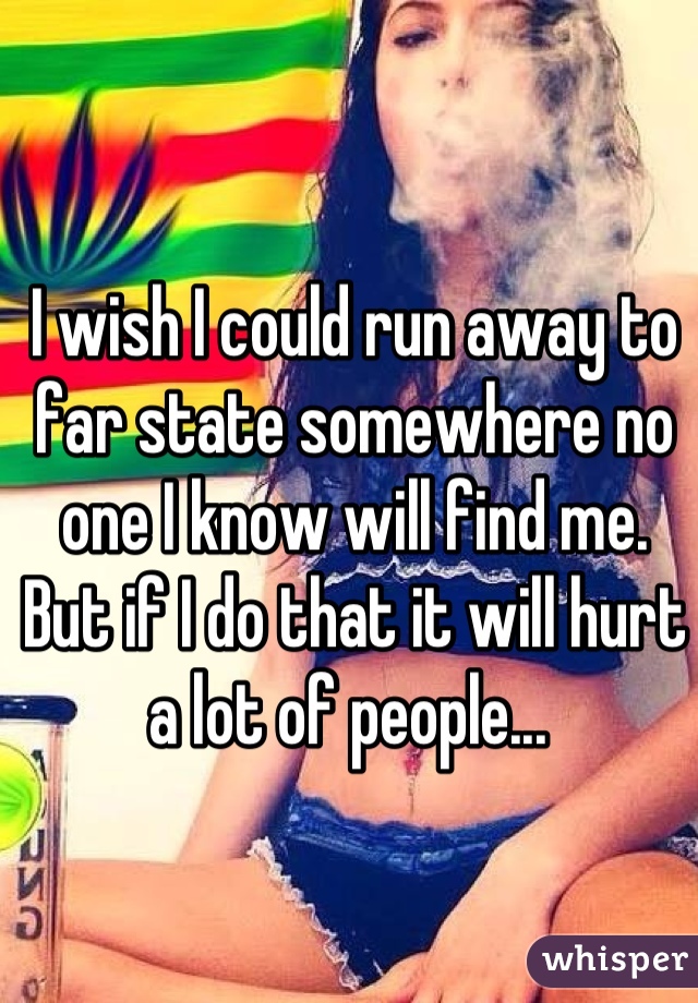 I wish I could run away to far state somewhere no one I know will find me. But if I do that it will hurt a lot of people... 