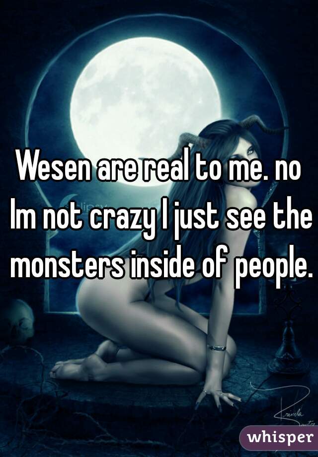 Wesen are real to me. no Im not crazy I just see the monsters inside of people.