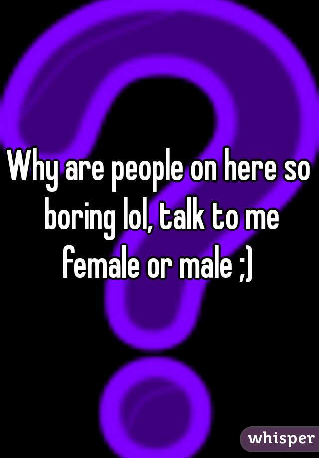 Why are people on here so boring lol, talk to me female or male ;) 