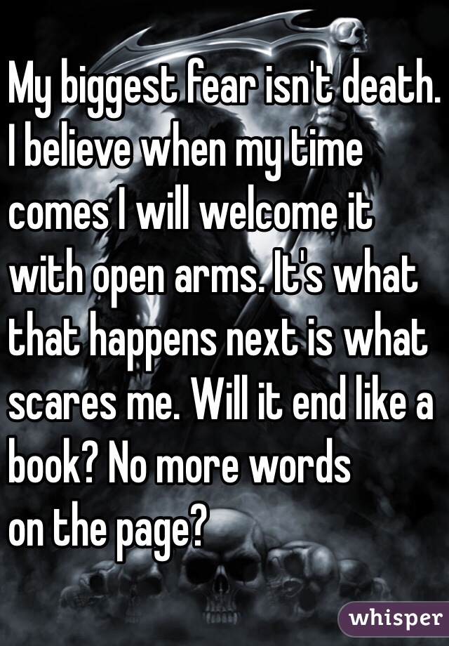 My biggest fear isn't death. 
I believe when my time 
comes I will welcome it 
with open arms. It's what 
that happens next is what 
scares me. Will it end like a 
book? No more words 
on the page?