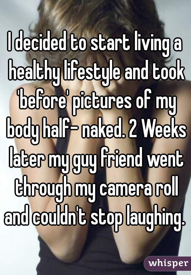 I decided to start living a healthy lifestyle and took 'before' pictures of my body half- naked. 2 Weeks later my guy friend went through my camera roll and couldn't stop laughing. 