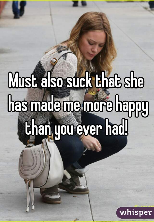 Must also suck that she has made me more happy than you ever had! 