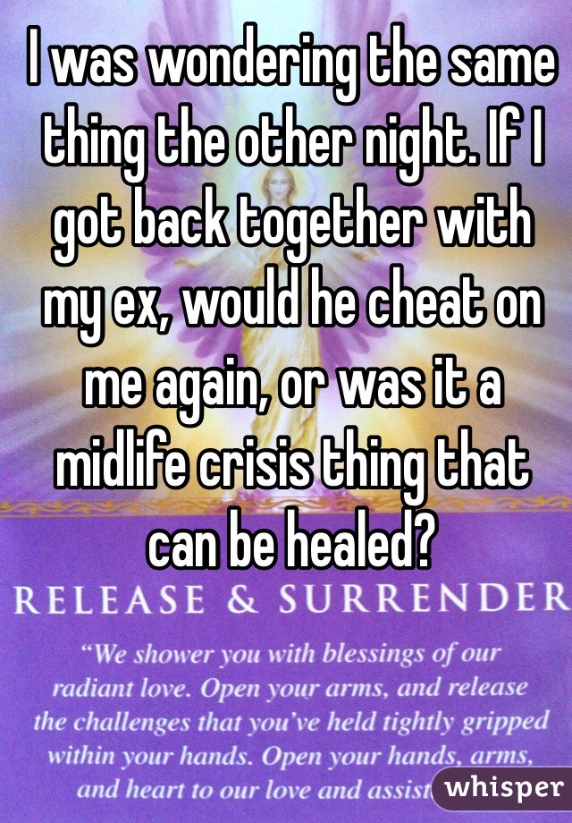 I was wondering the same thing the other night. If I got back together with my ex, would he cheat on me again, or was it a midlife crisis thing that can be healed?