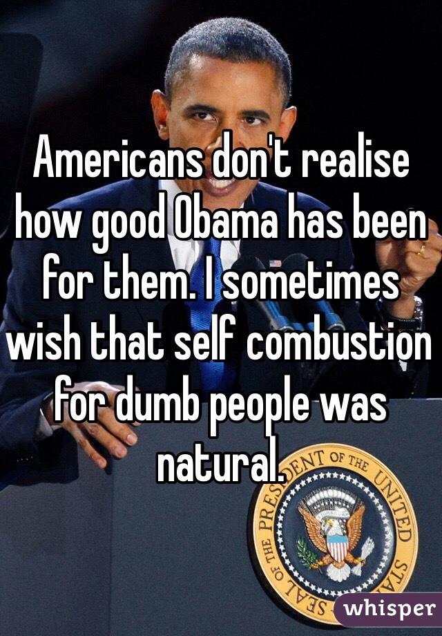 Americans don't realise how good Obama has been for them. I sometimes wish that self combustion for dumb people was natural.